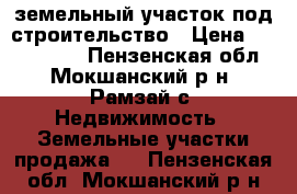 земельный участок под строительство › Цена ­ 1 000 000 - Пензенская обл., Мокшанский р-н, Рамзай с. Недвижимость » Земельные участки продажа   . Пензенская обл.,Мокшанский р-н